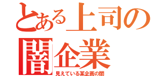 とある上司の闇企業（見えている某企画の闇）