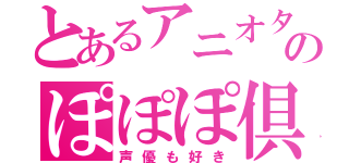 とあるアニオタのぽぽぽ倶楽部（声優も好き）