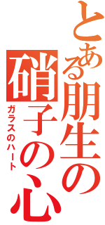 とある朋生の硝子の心（ガラスのハート）