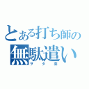 とある打ち師の無駄遣い（ヲタ芸）