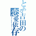 とある吉田の恋愛依存（ロマンスアディクション）