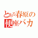 とある春原の便座バカ（）