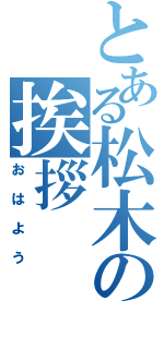 とある松木の挨拶（おはよう）