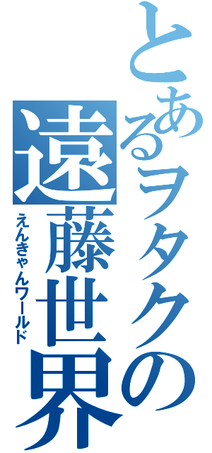 とあるヲタクの遠藤世界（えんきゃんワールド）