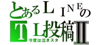 とあるＬＩＮＥのＴＬ投稿Ⅱ（今度は泣きスタ）