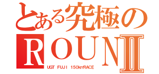 とある究極のＲＯＵＮＤ０１Ⅱ（ＵＧＴ ＦＵＪＩ １５０ｋｍＲＡＣＥ）