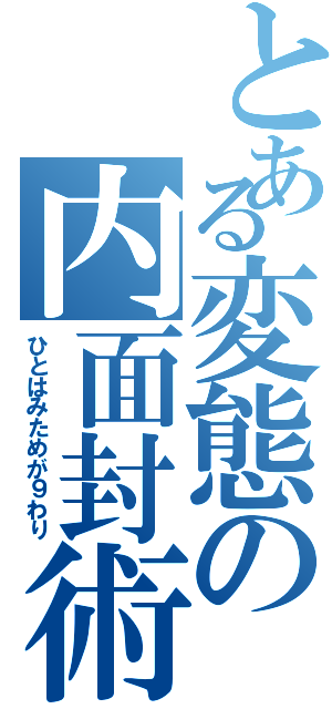 とある変態の内面封術（ひとはみためが９わり）