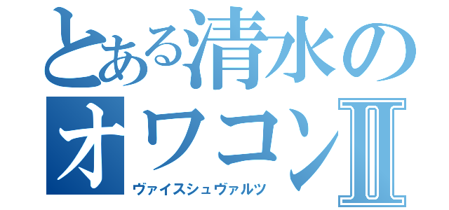 とある清水のオワコンⅡ（ヴァイスシュヴァルツ）