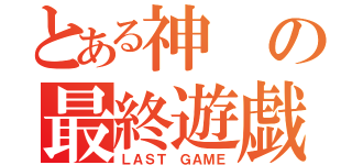 とある神の最終遊戯（ＬＡＳＴ ＧＡＭＥ）