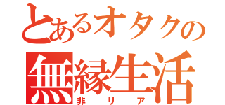 とあるオタクの無縁生活（非リア）