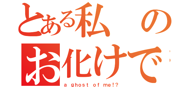 とある私のお化けです！？（ａ ｇｈｏｓｔ ｏｆ ｍｅ！？）