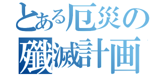 とある厄災の殲滅計画（）