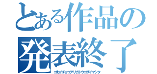 とある作品の発表終了（ゴセイチョウアリガトウゴザイマシタ）