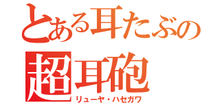 とある耳たぶの超耳砲（リューヤ・ハセガワ）