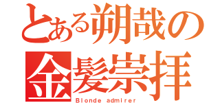 とある朔哉の金髪崇拝（Ｂｌｏｎｄｅ ａｄｍｉｒｅｒ ）