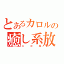 とあるカロルの癒し系放送（ニコ生）