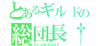 とあるギルドの総団長†（￡Ｌｅｇａｍｅ￡ ）