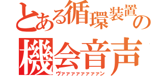 とある循環装置の機会音声（ヴァァァァァァァァン）