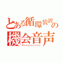 とある循環装置の機会音声（ヴァァァァァァァァン）