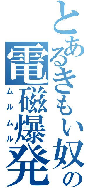 とあるきもい奴の電磁爆発（ムルムル）