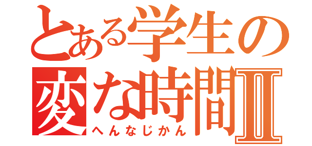 とある学生の変な時間Ⅱ（へんなじかん）