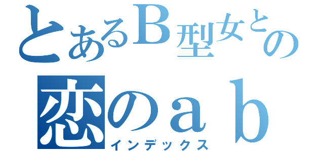 とあるＢ型女との恋のａｂｏ（インデックス）