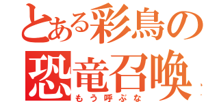 とある彩鳥の恐竜召喚（もう呼ぶな）