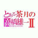 とある茶月の高橋雄一Ⅱ（タカハシユウイチ）