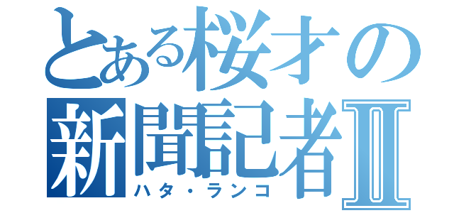 とある桜才の新聞記者Ⅱ（ハタ・ランコ）