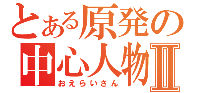 とある原発の中心人物Ⅱ（おえらいさん）