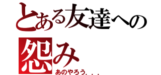 とある友達への怨み（あのやろう．．．）