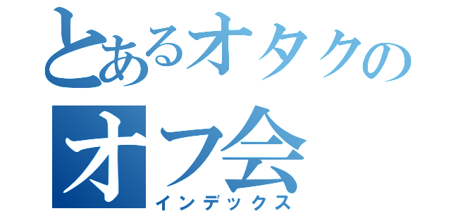 とあるオタクのオフ会（インデックス）