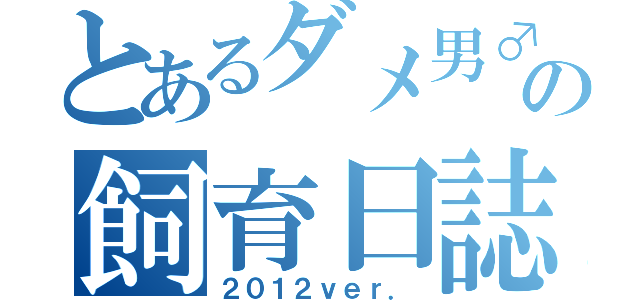 とあるダメ男♂の飼育日誌（２０１２ｖｅｒ．）