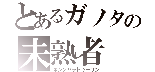 とあるガノタの未熟者（ネシンバラトゥーサン）