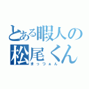 とある暇人の松尾くん（まっつぁん）