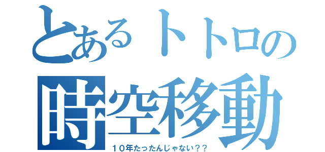 とあるトトロの時空移動（１０年たったんじゃない？？）