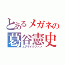 とあるメガネの葛谷憲史（エグザイルファン）