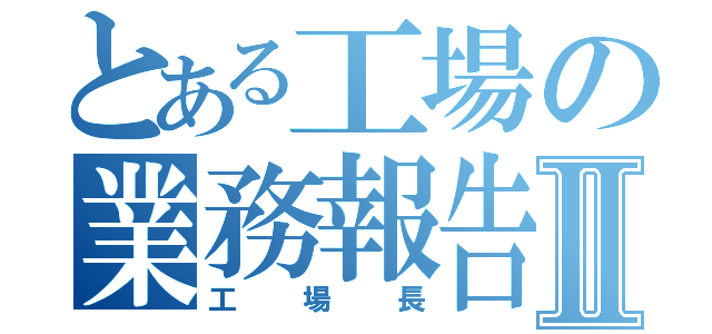 とある工場の業務報告書Ⅱ（工場長）