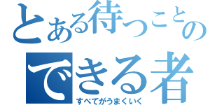 とある待つことのできる者できる者（すべてがうまくいく）