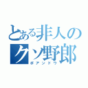 とある非人のクソ野郎（ポアンドウ）