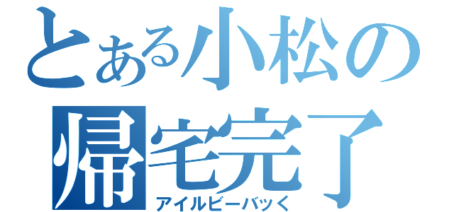 とある小松の帰宅完了（アイルビーバッく）