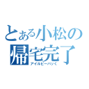 とある小松の帰宅完了（アイルビーバッく）