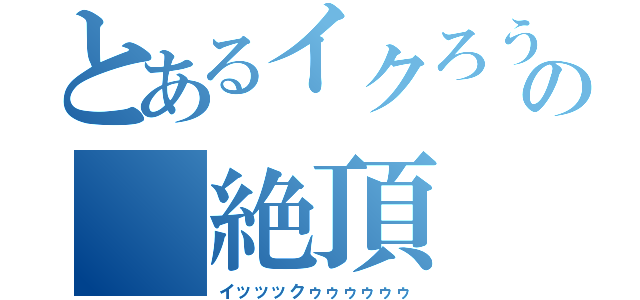 とあるイクろうの 絶頂（イッッックゥゥゥゥゥゥ）