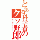 とある科学者のクソ野郎（木ィィィ原クゥゥゥゥン！！！！）