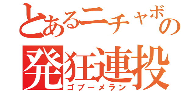 とあるニチャボの発狂連投（ゴブーメラン）