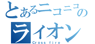 とあるニコニコのライオンさん（Ｃｒｏｓｓ ｆｉｒｅ）