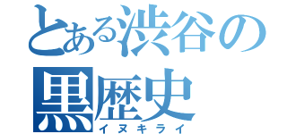 とある渋谷の黒歴史（イヌキライ）