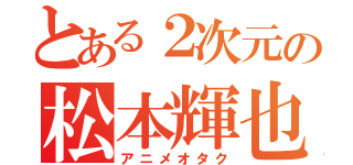 とある２次元の松本輝也（アニメオタク）