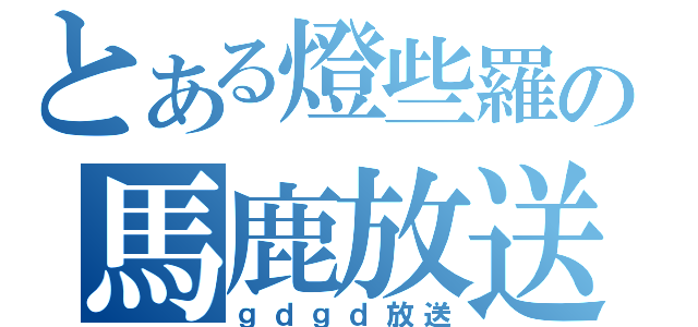 とある燈些羅の馬鹿放送（ｇｄｇｄ放送）