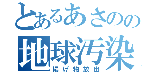 とあるあさのの地球汚染（揚げ物放出）